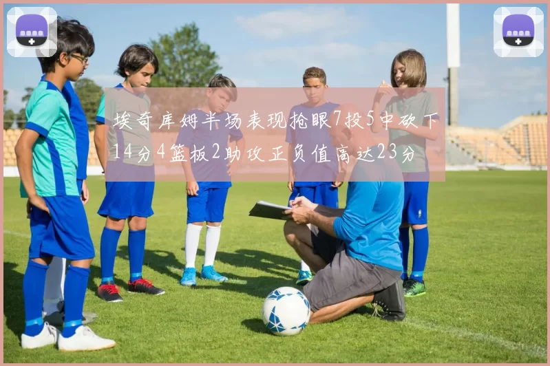 埃奇库姆半场表现抢眼7投5中砍下14分4篮板2助攻正负值高达23分