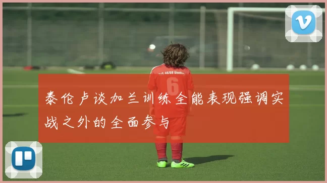 泰伦卢谈加兰训练全能表现强调实战之外的全面参与