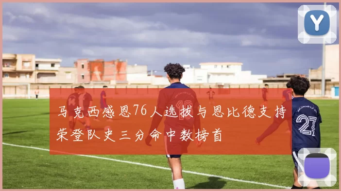 马克西感恩76人选拔与恩比德支持荣登队史三分命中数榜首