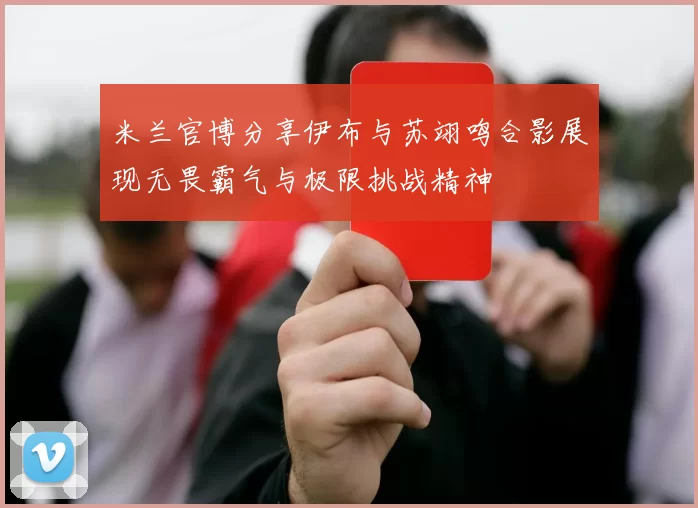 米兰官博分享伊布与苏翊鸣合影展现无畏霸气与极限挑战精神