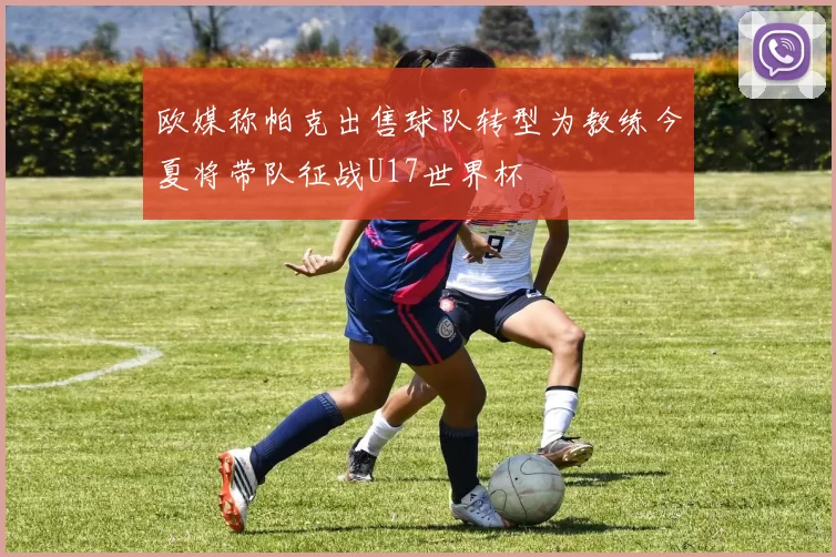 欧媒称帕克出售球队转型为教练今夏将带队征战U17世界杯