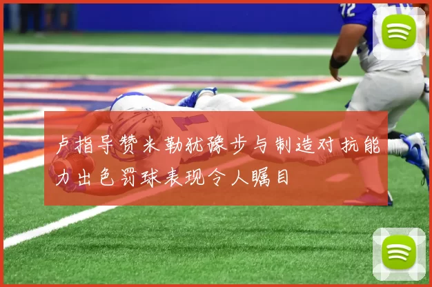 卢指导赞米勒犹豫步与制造对抗能力出色罚球表现令人瞩目