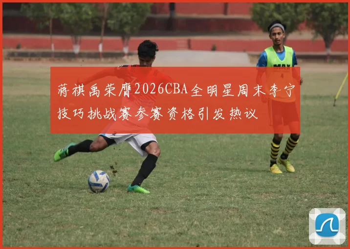 蒋祺禹荣膺2026CBA全明星周末李宁技巧挑战赛参赛资格引发热议