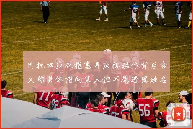 内托回应双指塞耳庆祝动作背后含义称具体指向某人但不愿透露姓名