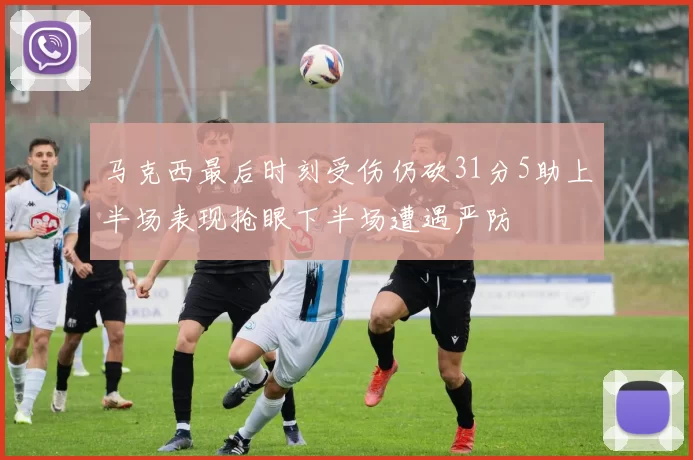 马克西最后时刻受伤仍砍31分5助上半场表现抢眼下半场遭遇严防