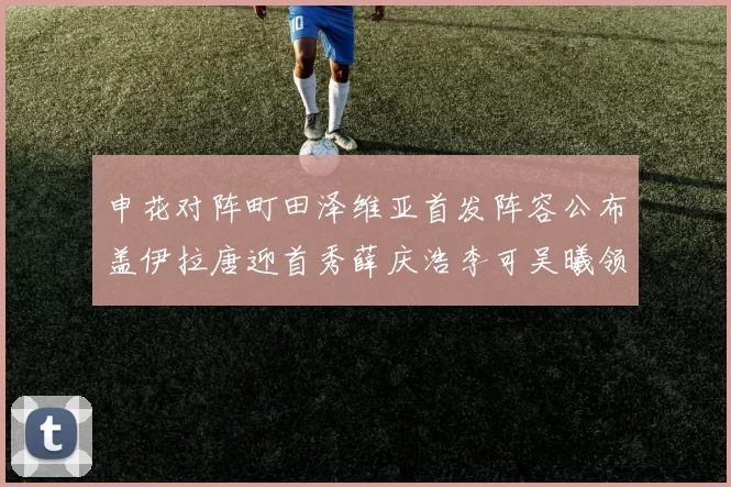 申花对阵町田泽维亚首发阵容公布盖伊拉唐迎首秀薛庆浩李可吴曦领衔出战