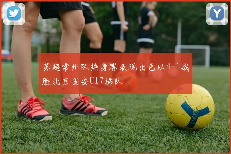苏超常州队热身赛表现出色以4-1战胜北京国安U17梯队