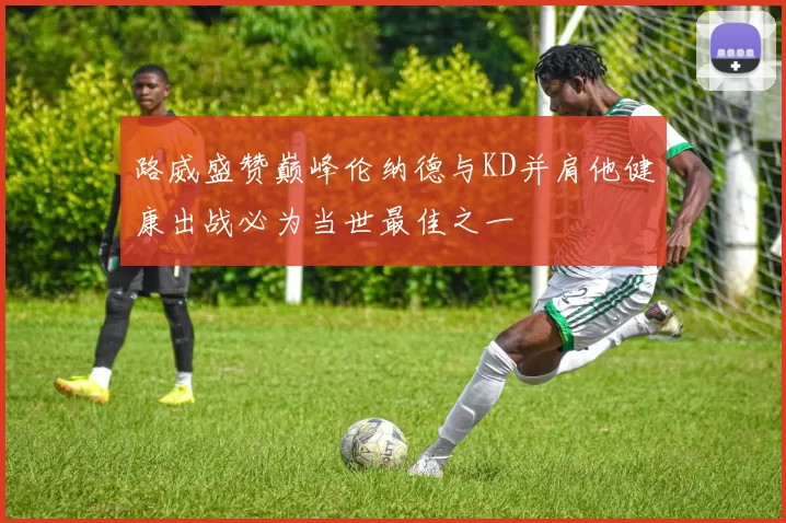 路威盛赞巅峰伦纳德与KD并肩他健康出战必为当世最佳之一