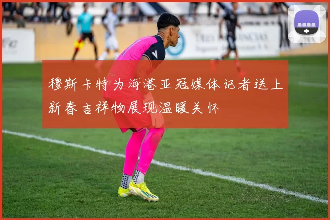 穆斯卡特为海港亚冠媒体记者送上新春吉祥物展现温暖关怀