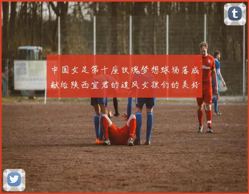 中国女足第十座玫瑰梦想球场落成献给陕西宜君的追风女孩们的美好祝福