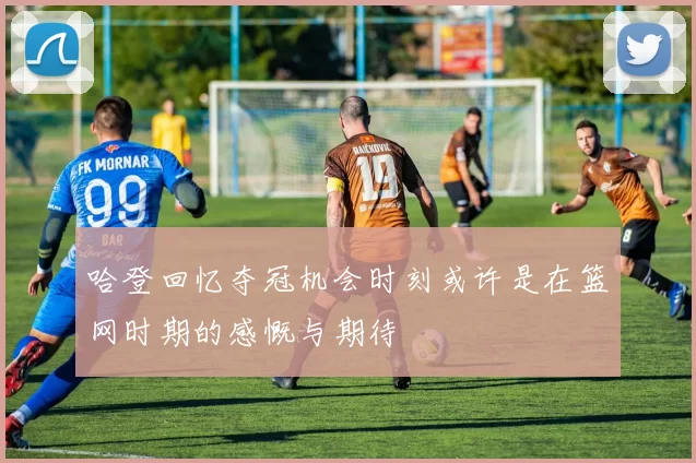 哈登回忆夺冠机会时刻或许是在篮网时期的感慨与期待