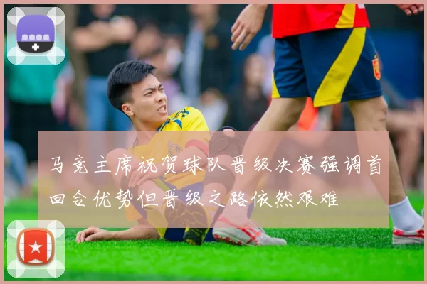 马竞主席祝贺球队晋级决赛强调首回合优势但晋级之路依然艰难