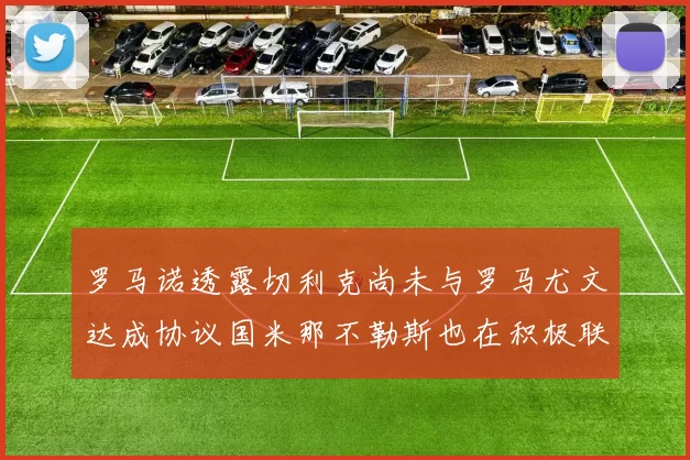 罗马诺透露切利克尚未与罗马尤文达成协议国米那不勒斯也在积极联系
