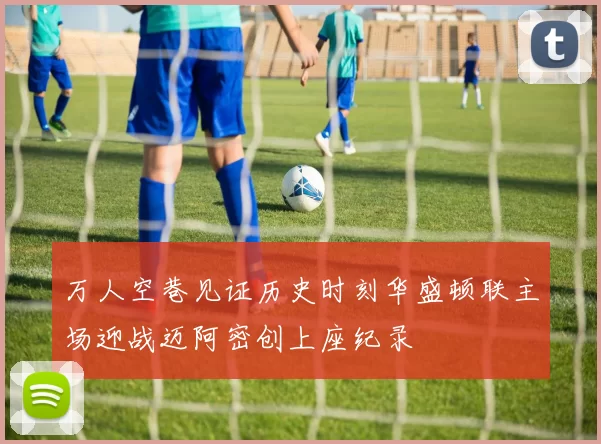 万人空巷见证历史时刻华盛顿联主场迎战迈阿密创上座纪录