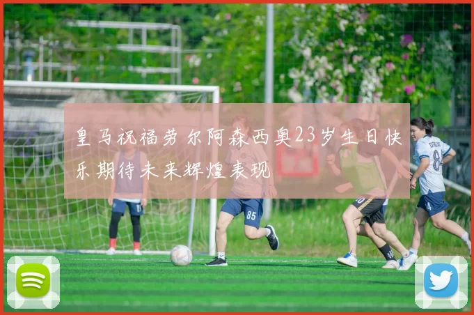 皇马祝福劳尔阿森西奥23岁生日快乐期待未来辉煌表现