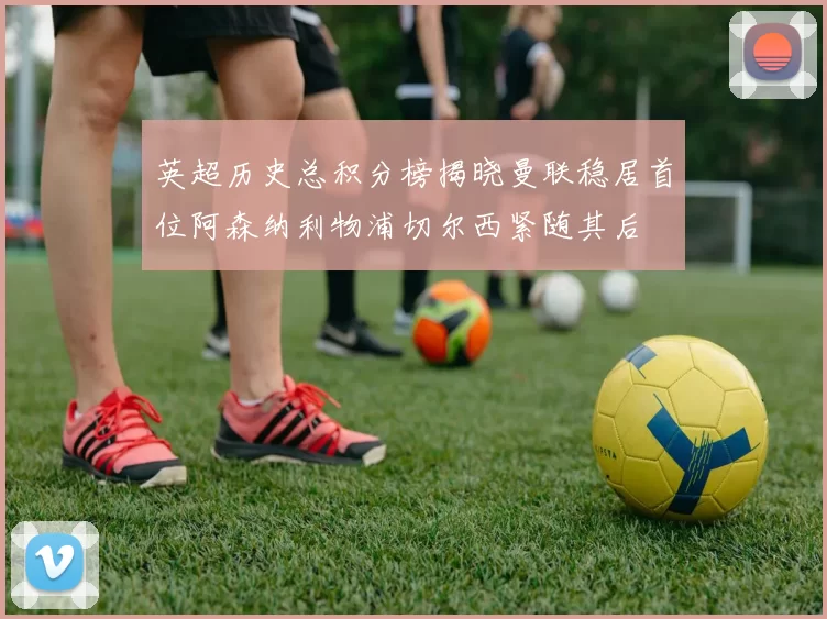 英超历史总积分榜揭晓曼联稳居首位阿森纳利物浦切尔西紧随其后