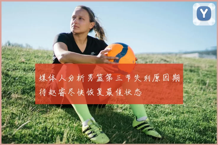 媒体人分析男篮第三节失利原因期待赵睿尽快恢复最佳状态