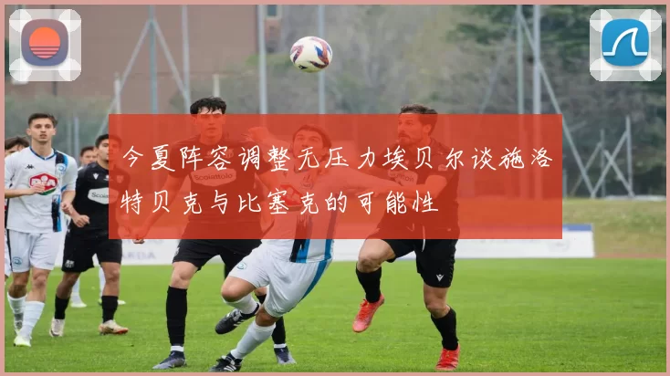 今夏阵容调整无压力埃贝尔谈施洛特贝克与比塞克的可能性