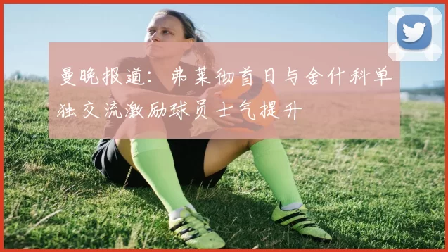 曼晚报道：弗莱彻首日与舍什科单独交流激励球员士气提升