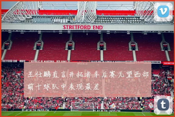 王仕鹏直言开拓者季后赛无望西部前十球队中表现最差