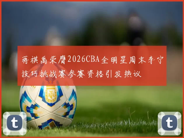 蒋祺禹荣膺2026CBA全明星周末李宁技巧挑战赛参赛资格引发热议