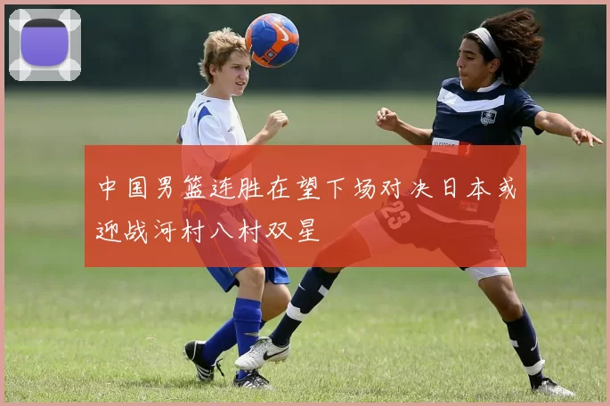 中国男篮连胜在望下场对决日本或迎战河村八村双星